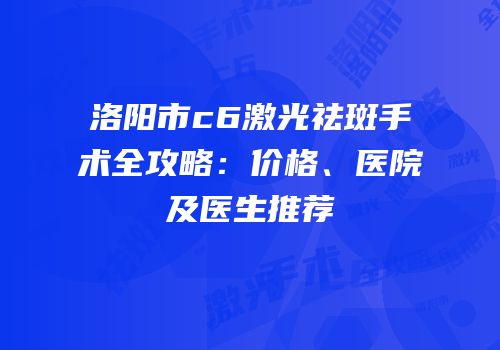 洛阳市c6激光祛斑手术全攻略：价格、医院及医生推荐