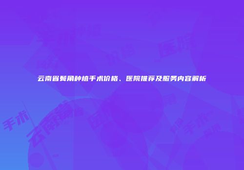 云南省鬓角种植手术价格、医院推荐及服务内容解析