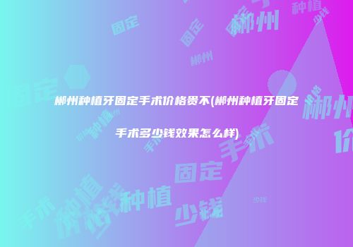 郴州种植牙固定手术价格贵不(郴州种植牙固定手术多少钱效果怎么样)
