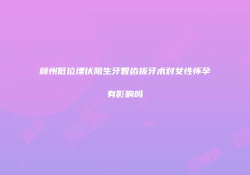 赣州低位埋伏阻生牙智齿拔牙术对女性怀孕有影响吗