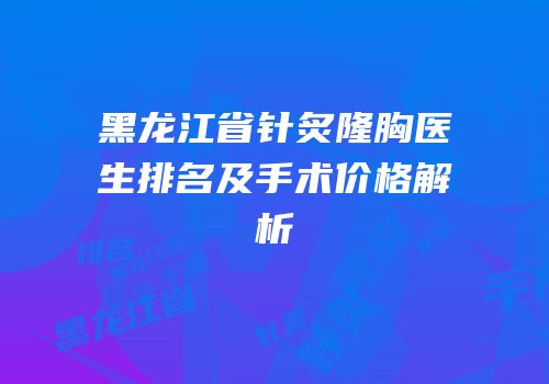 黑龙江省针炙隆胸医生排名及手术价格解析