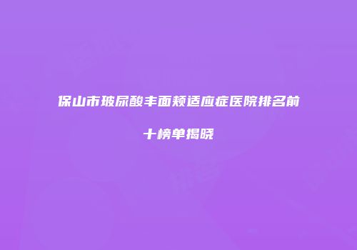 保山市玻尿酸丰面颊适应症医院排名前十榜单揭晓