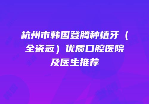 杭州市韩国登腾种植牙（全瓷冠）优质口腔医院及医生推荐