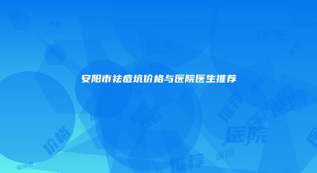 安阳市祛痘坑价格与医院医生推荐