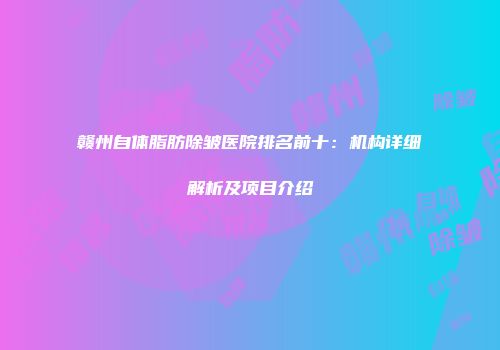 赣州自体脂肪除皱医院排名前十：机构详细解析及项目介绍