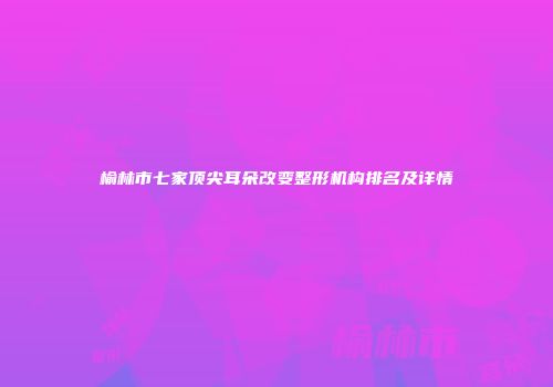 榆林市七家顶尖耳朵改变整形机构排名及详情
