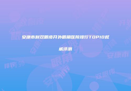 安康市割双眼皮开外眼角医院排行TOP10权威评测