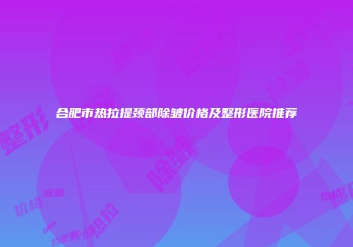 合肥市热拉提颈部除皱价格及整形医院推荐