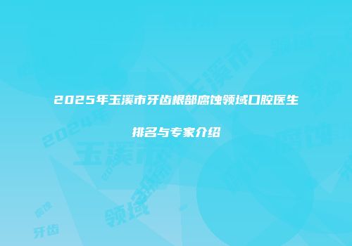2025年玉溪市牙齿根部腐蚀领域口腔医生排名与专家介绍