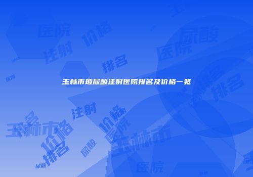 玉林市玻尿酸注射医院排名及价格一览