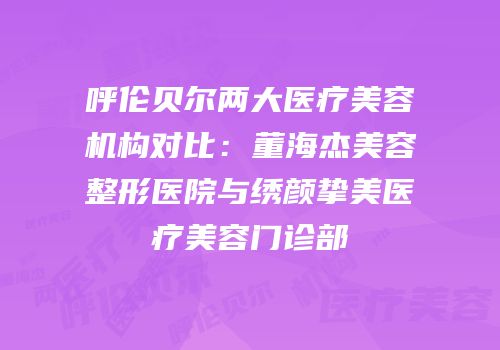 呼伦贝尔两大医疗美容机构对比：董海杰美容整形医院与绣颜挚美医疗美容门诊部