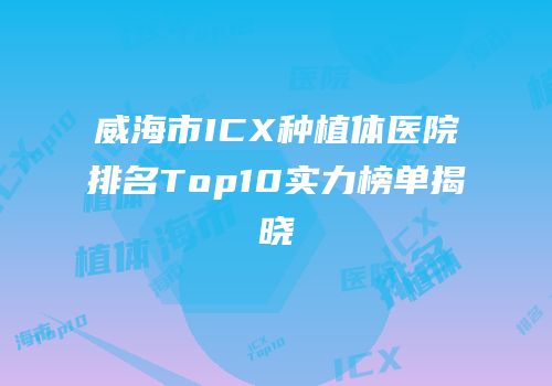 威海市ICX种植体医院排名Top10实力榜单揭晓