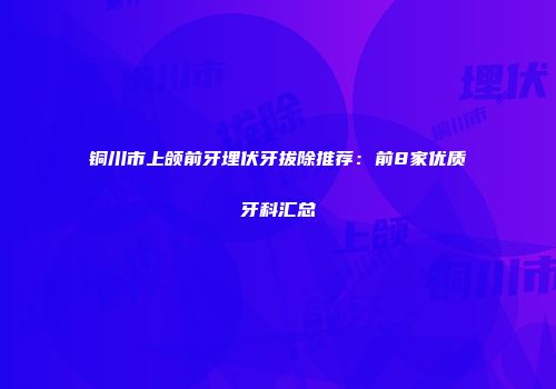 铜川市上颌前牙埋伏牙拔除推荐：前8家优质牙科汇总