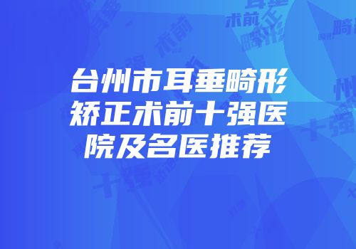 台州市耳垂畸形矫正术前十强医院及名医推荐