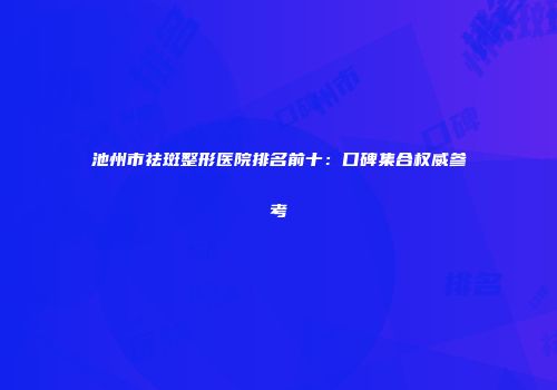 池州市祛斑整形医院排名前十：口碑集合权威参考