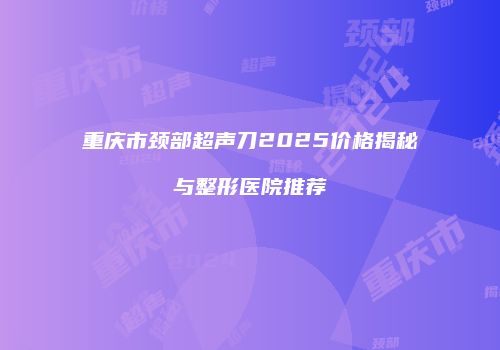 重庆市颈部超声刀2025价格揭秘与整形医院推荐