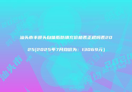 汕头市丰额头自体脂肪填充价格表正规吗表2025(2025年7月均价为：13069元）