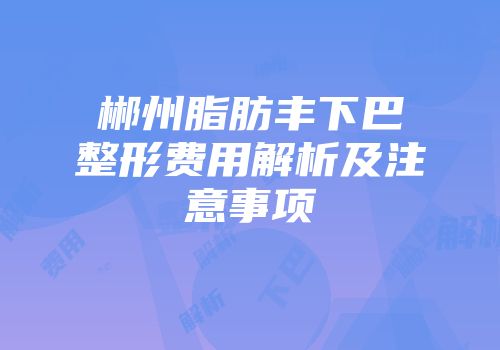郴州脂肪丰下巴整形费用解析及注意事项