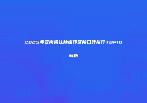 2025年云南省祛除疤印医院口碑排行TOP10解析