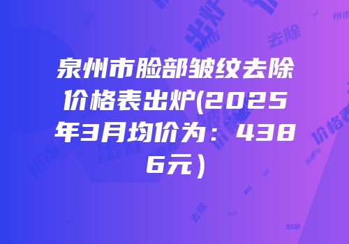 泉州市脸部皱纹去除价格表出炉(2025年3月均价为：4386元）