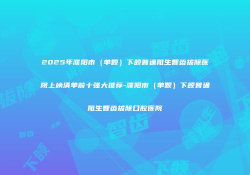 2025年濮阳市（单颗）下颌普通阻生智齿拔除医院上榜清单前十强大推荐-濮阳市（单颗）下颌普通阻生智齿拔除口腔医院