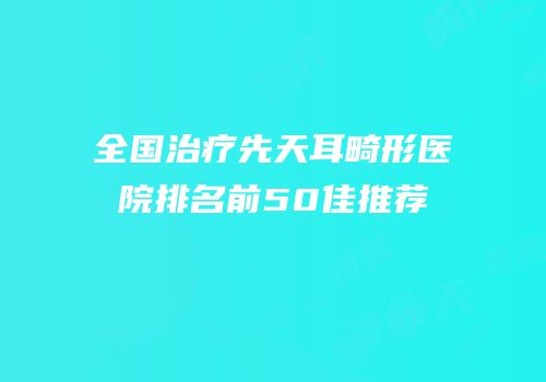 全国治疗先天耳畸形医院排名前50佳推荐