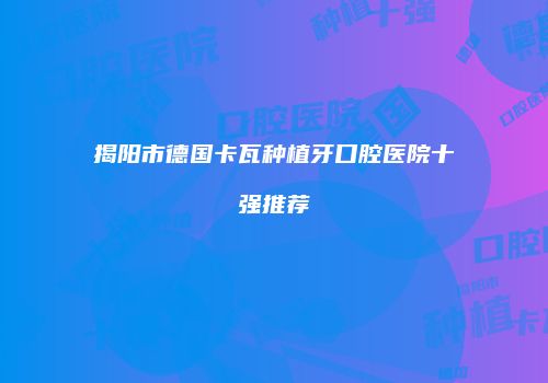 揭阳市德国卡瓦种植牙口腔医院十强推荐