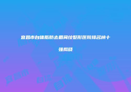 宜昌市自体脂肪去眉间纹整形医院排名榜十强揭晓