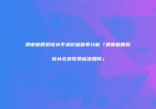 渭南做唇裂修补手术价格因素分析「渭南做唇裂修补北京收费标准如何」