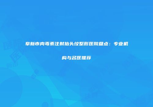 阜新市肉毒素注射抬头纹整形医院盘点：专业机构与名医推荐