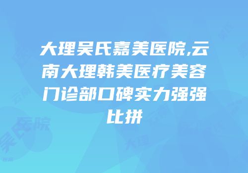 大理吴氏嘉美医院,云南大理韩美医疗美容门诊部口碑实力强强比拼