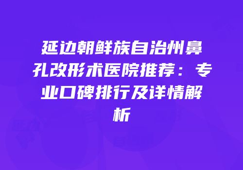 延边朝鲜族自治州鼻孔改形术医院推荐：专业口碑排行及详情解析