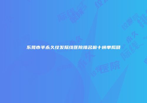 东莞市半永久纹发际线医院排名前十榜单揭晓