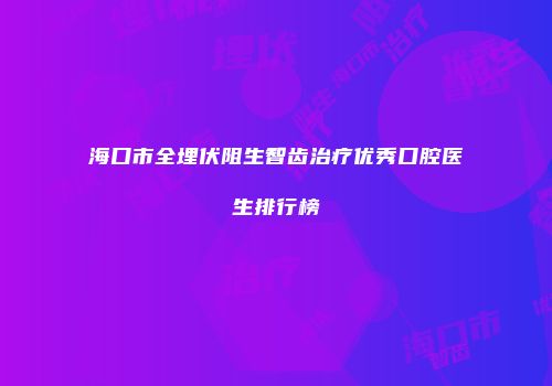 海口市全埋伏阻生智齿治疗优秀口腔医生排行榜