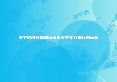 济宁市切开鼻翼缩小术医生实力排行榜解析