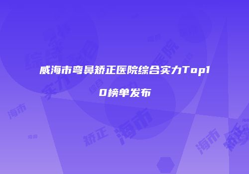 威海市弯鼻矫正医院综合实力Top10榜单发布