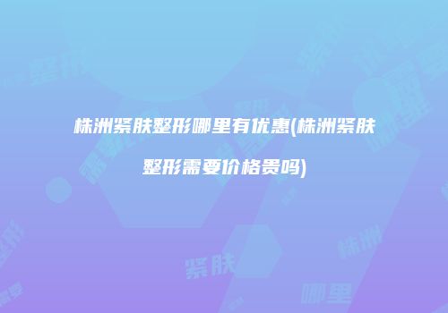 株洲紧肤整形哪里有优惠(株洲紧肤整形需要价格贵吗)