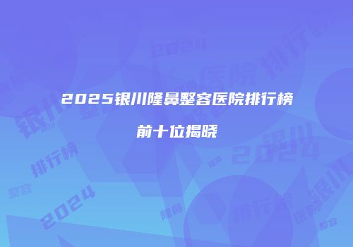 2025银川隆鼻整容医院排行榜前十位揭晓