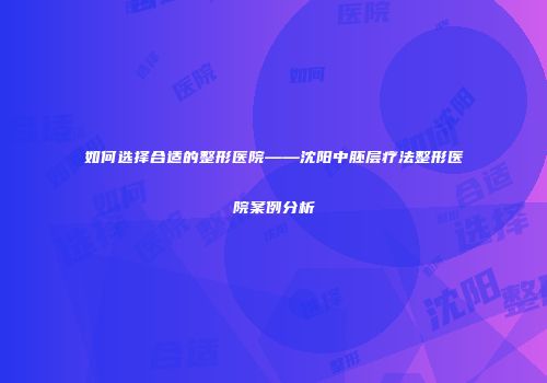如何选择合适的整形医院——沈阳中胚层疗法整形医院案例分析