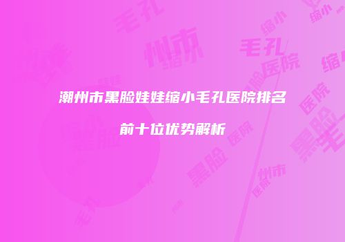潮州市黑脸娃娃缩小毛孔医院排名前十位优势解析