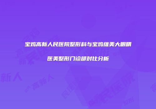 宝鸡高新人民医院整形科与宝鸡维美大眼睛医美整形门诊部对比分析