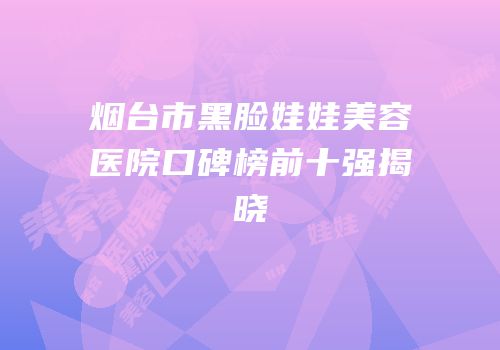 烟台市黑脸娃娃美容医院口碑榜前十强揭晓