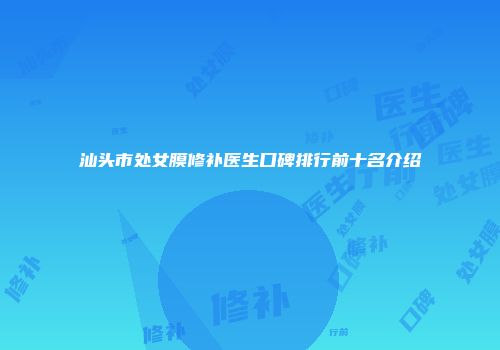 汕头市处女膜修补医生口碑排行前十名介绍