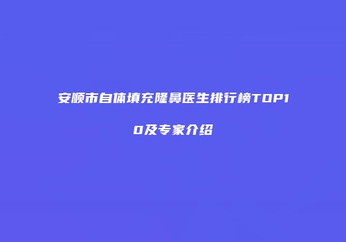安顺市自体填充隆鼻医生排行榜TOP10及专家介绍