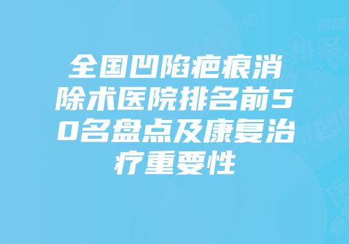 全国凹陷疤痕消除术医院排名前50名盘点及康复治疗重要性