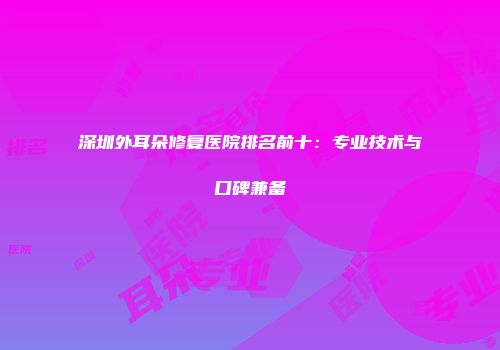 深圳外耳朵修复医院排名前十：专业技术与口碑兼备
