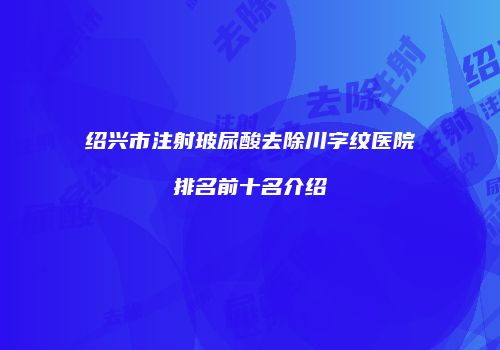 绍兴市注射玻尿酸去除川字纹医院排名前十名介绍