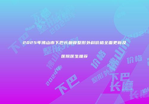 2025年佛山市下巴长磨骨整形外科价格全面更新及医院医生推荐