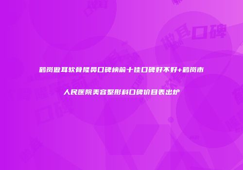 鹤岗做耳软骨隆鼻口碑榜前十佳口碑好不好+鹤岗市人民医院美容整形科口碑价目表出炉
