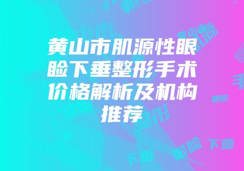 黄山市肌源性眼睑下垂整形手术价格解析及机构推荐